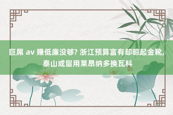 巨屌 av 赚低廉没够? 浙江预算富有却晾起金靴， 泰山或留用莱昂纳多换瓦科