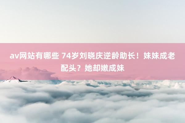 av网站有哪些 74岁刘晓庆逆龄助长！妹妹成老配头？她却嫩成妹