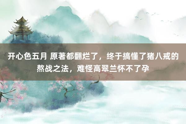 开心色五月 原著都翻烂了，终于搞懂了猪八戒的熬战之法，难怪高翠兰怀不了孕