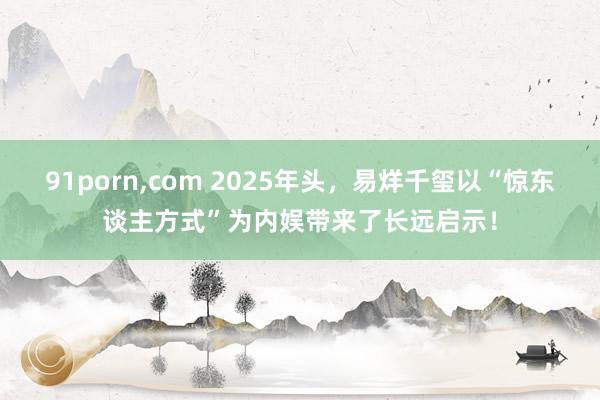 91porn，com 2025年头，易烊千玺以“惊东谈主方式”为内娱带来了长远启示！