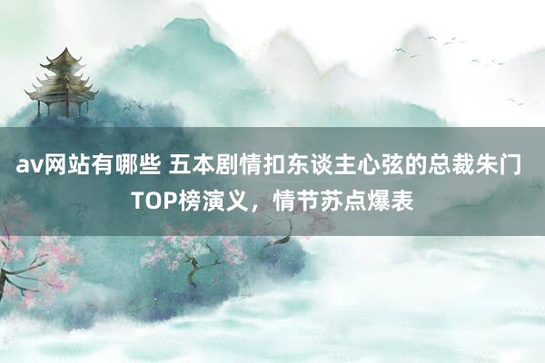 av网站有哪些 五本剧情扣东谈主心弦的总裁朱门 TOP榜演义，情节苏点爆表