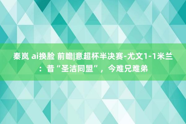 秦岚 ai换脸 前瞻|意超杯半决赛-尤文1-1米兰：昔“圣洁同盟”，今难兄难弟