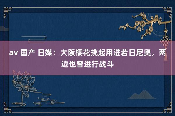 av 国产 日媒：大阪樱花挑起用进若日尼奥，两边也曾进行战斗