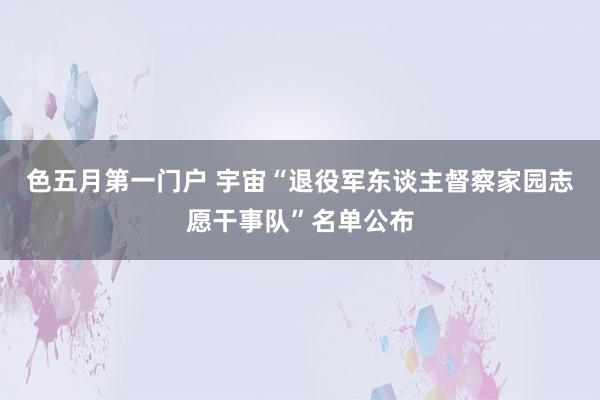 色五月第一门户 宇宙“退役军东谈主督察家园志愿干事队”名单公布