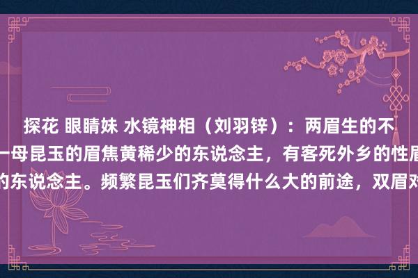 探花 眼睛妹 水镜神相（刘羽锌）：两眉生的不同的东说念主，这是有一母昆玉的眉焦黄稀少的东说念主，有客死外乡的性眉毛逆生盘旋大概打卷的东说念主。频繁昆玉们齐莫得什么大的前途，双眉对称生就仿佛是东说念主有昆玉雷同相互的，是以眉毛才为昆玉...