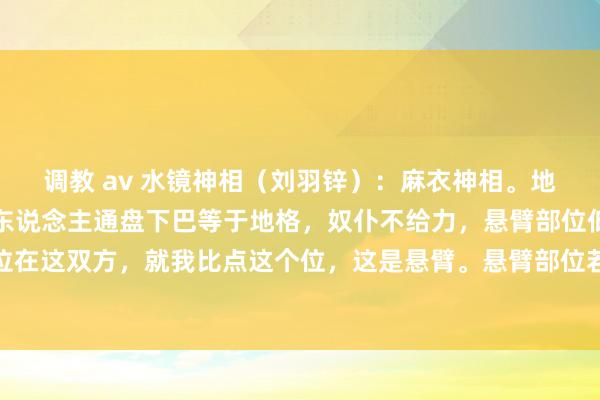 调教 av 水镜神相（刘羽锌）：麻衣神相。地格若是有皱纹、凹下的东说念主通盘下巴等于地格，奴仆不给力，悬臂部位低陷的东说念主悬臂部位在这双方，就我比点这个位，这是悬臂。悬臂部位若是低陷的东说念主施恩给别东说念主却反被仇恨，奴仆宫还...