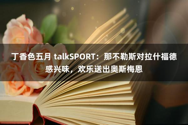 丁香色五月 talkSPORT：那不勒斯对拉什福德感兴味，欢乐送出奥斯梅恩