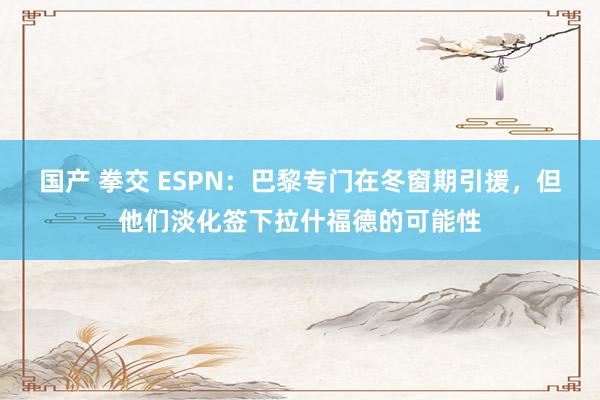 国产 拳交 ESPN：巴黎专门在冬窗期引援，但他们淡化签下拉什福德的可能性