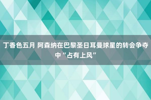 丁香色五月 阿森纳在巴黎圣日耳曼球星的转会争夺中“占有上风”