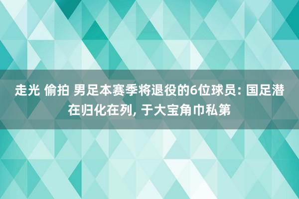 走光 偷拍 男足本赛季将退役的6位球员: 国足潜在归化在列， 于大宝角巾私第