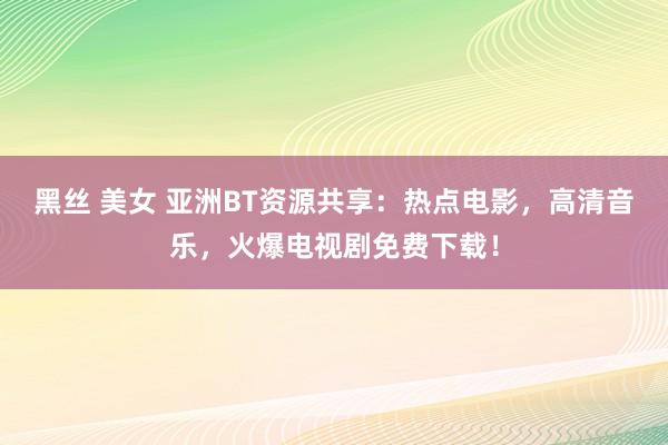 黑丝 美女 亚洲BT资源共享：热点电影，高清音乐，火爆电视剧免费下载！