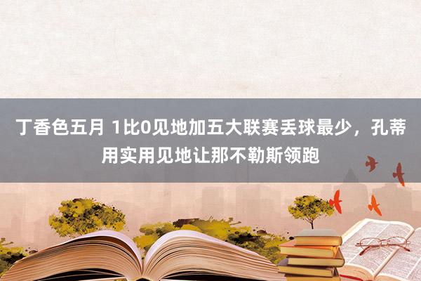 丁香色五月 1比0见地加五大联赛丢球最少，孔蒂用实用见地让那不勒斯领跑