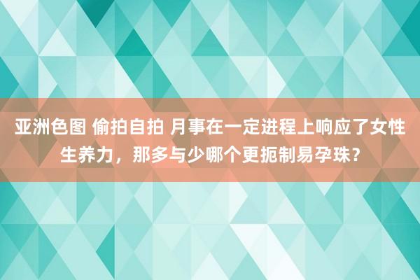 亚洲色图 偷拍自拍 月事在一定进程上响应了女性生养力，那多与少哪个更扼制易孕珠？