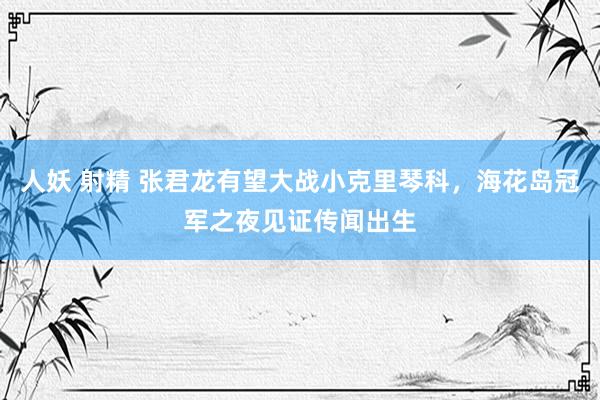 人妖 射精 张君龙有望大战小克里琴科，海花岛冠军之夜见证传闻出生