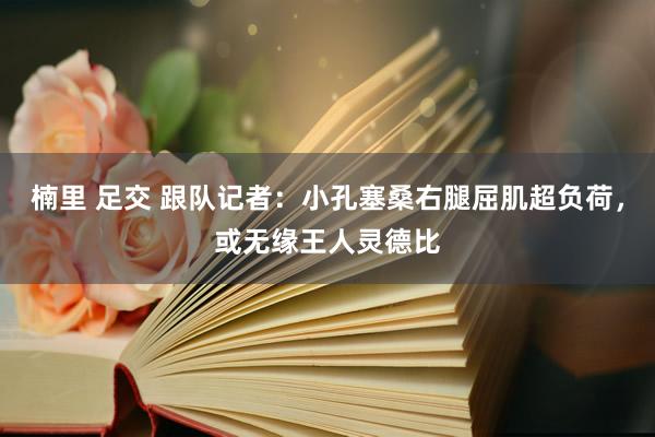 楠里 足交 跟队记者：小孔塞桑右腿屈肌超负荷，或无缘王人灵德比