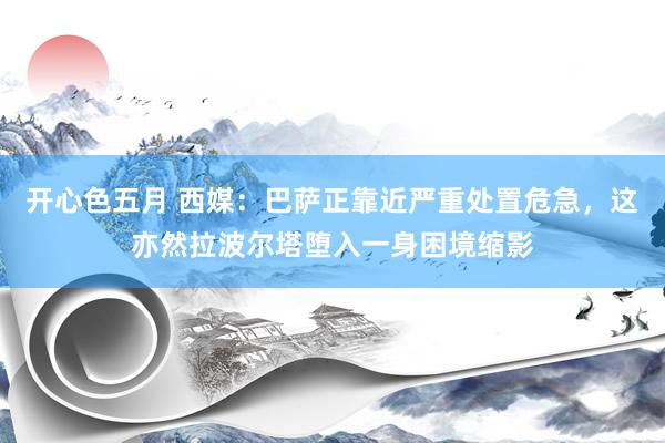 开心色五月 西媒：巴萨正靠近严重处置危急，这亦然拉波尔塔堕入一身困境缩影