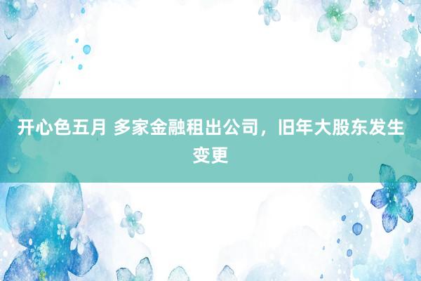 开心色五月 多家金融租出公司，旧年大股东发生变更