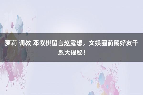 萝莉 调教 邓紫棋留言赵露想，文娱圈荫藏好友干系大揭秘！