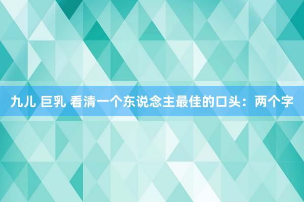 九儿 巨乳 看清一个东说念主最佳的口头：两个字