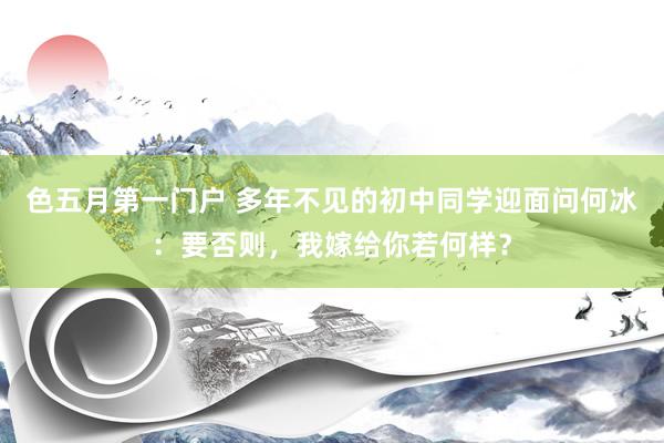 色五月第一门户 多年不见的初中同学迎面问何冰：要否则，我嫁给你若何样？