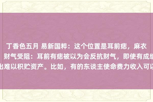 丁香色五月 易新国粹：这个位置是耳前痣，麻衣神相布书里也叫散财痣。财气受阻：耳前有痣被以为会反抗财气，即使有成绩智商也易入不敷出难以积贮资产。比如，有的东谈主使命费力收入可以，但因耳前有此痣，常因多样不测支拨导...