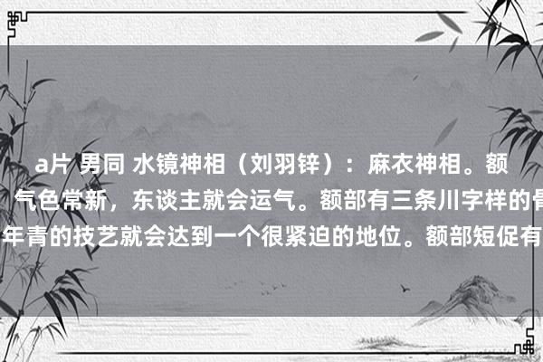 a片 男同 水镜神相（刘羽锌）：麻衣神相。额部柔润，莫得纹理龙套，气色常新，东谈主就会运气。额部有三条川字样的骨头灌入而且耸起，年青的技艺就会达到一个很紧迫的地位。额部短促有纹理龙套，就会作念球。淌若有赤慢侵入眼...