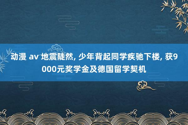 动漫 av 地震陡然， 少年背起同学疾驰下楼， 获9000元奖学金及德国留学契机