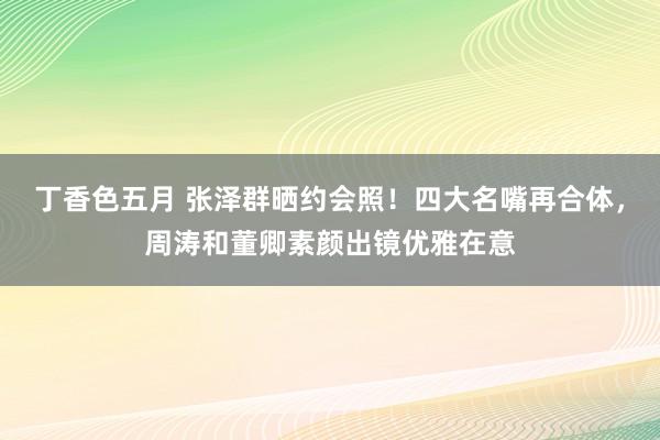 丁香色五月 张泽群晒约会照！四大名嘴再合体，周涛和董卿素颜出镜优雅在意