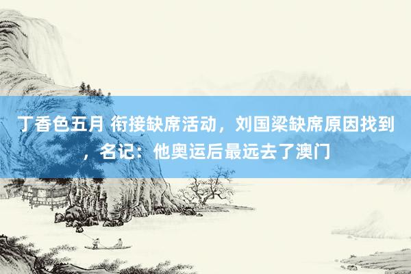 丁香色五月 衔接缺席活动，刘国梁缺席原因找到，名记：他奥运后最远去了澳门