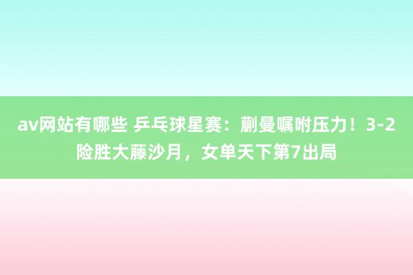 av网站有哪些 乒乓球星赛：蒯曼嘱咐压力！3-2险胜大藤沙月，女单天下第7出局