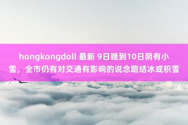 hongkongdoll 最新 9日晚到10日阴有小雪，全市仍有对交通有影响的说念路结冰或积雪