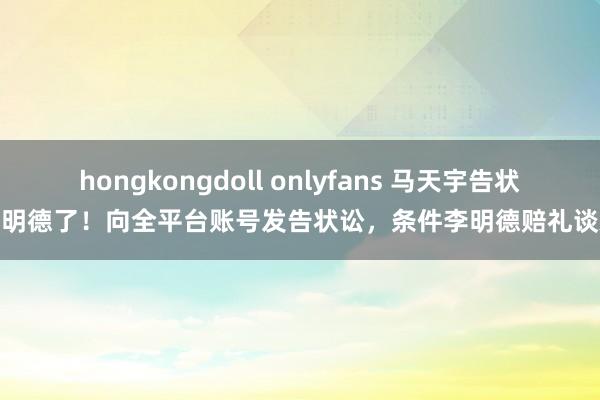 hongkongdoll onlyfans 马天宇告状李明德了！向全平台账号发告状讼，条件李明德赔礼谈歉