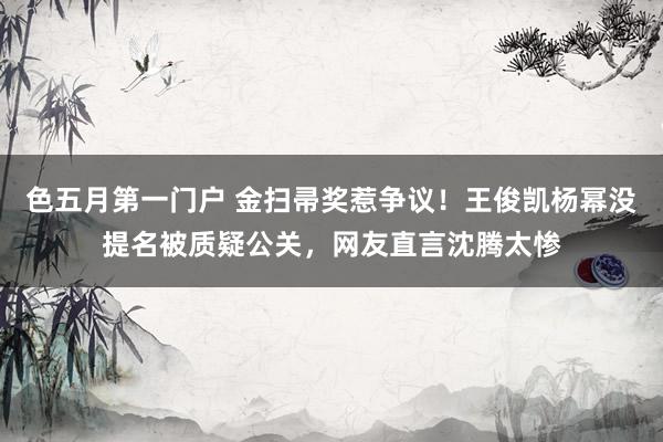 色五月第一门户 金扫帚奖惹争议！王俊凯杨幂没提名被质疑公关，网友直言沈腾太惨