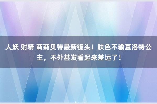 人妖 射精 莉莉贝特最新镜头！肤色不输夏洛特公主，不外甚发看起来差远了！