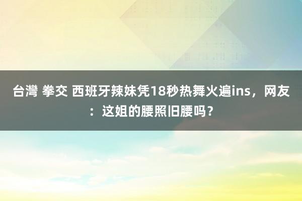 台灣 拳交 西班牙辣妹凭18秒热舞火遍ins，网友：这姐的腰照旧腰吗？