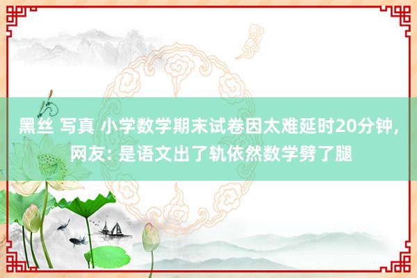 黑丝 写真 小学数学期末试卷因太难延时20分钟， 网友: 是语文出了轨依然数学劈了腿