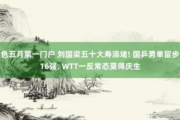 色五月第一门户 刘国梁五十大寿添堵! 国乒男单留步16强， WTT一反常态莫得庆生