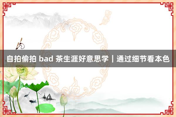 自拍偷拍 bad 茶生涯好意思学｜通过细节看本色