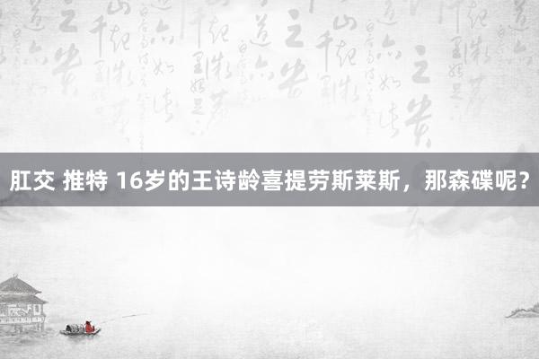 肛交 推特 16岁的王诗龄喜提劳斯莱斯，那森碟呢？