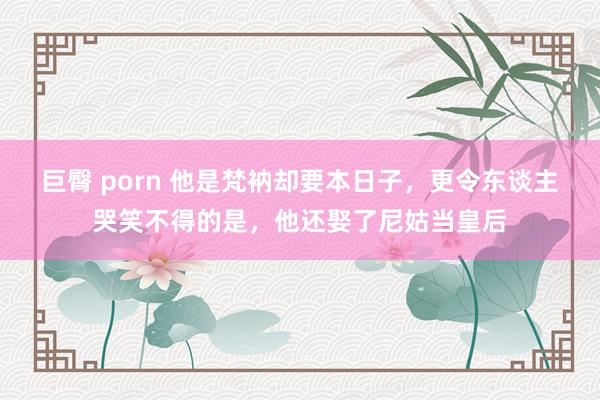 巨臀 porn 他是梵衲却要本日子，更令东谈主哭笑不得的是，他还娶了尼姑当皇后