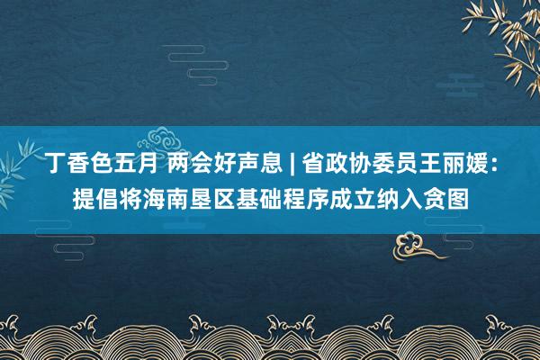 丁香色五月 两会好声息 | 省政协委员王丽媛：提倡将海南垦区基础程序成立纳入贪图