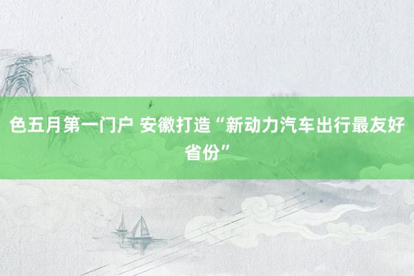 色五月第一门户 安徽打造“新动力汽车出行最友好省份”