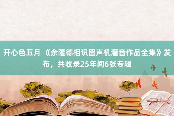 开心色五月 《余隆德相识留声机灌音作品全集》发布，共收录25年间6张专辑