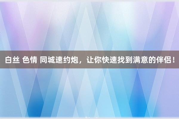 白丝 色情 同城速约炮，让你快速找到满意的伴侣！