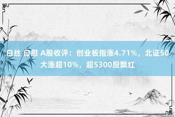 白丝 自慰 A股收评：创业板指涨4.71%，北证50大涨超10%，超5300股飘红