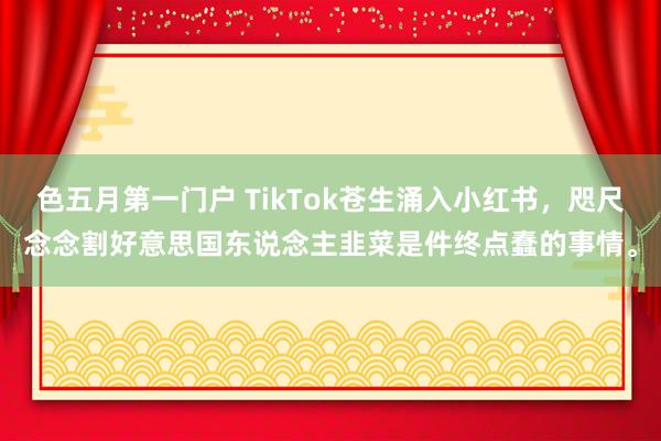 色五月第一门户 TikTok苍生涌入小红书，咫尺念念割好意思国东说念主韭菜是件终点蠢的事情。