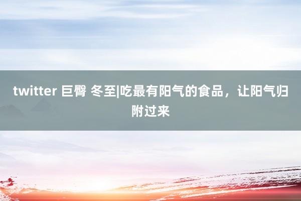 twitter 巨臀 冬至|吃最有阳气的食品，让阳气归附过来