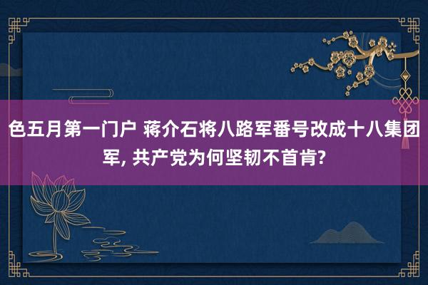 色五月第一门户 蒋介石将八路军番号改成十八集团军， 共产党为何坚韧不首肯?