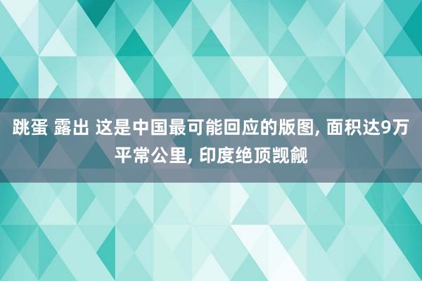 跳蛋 露出 这是中国最可能回应的版图， 面积达9万平常公里， 印度绝顶觊觎