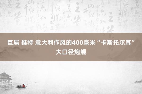 巨屌 推特 意大利作风的400毫米“卡斯托尔耳”大口径炮舰